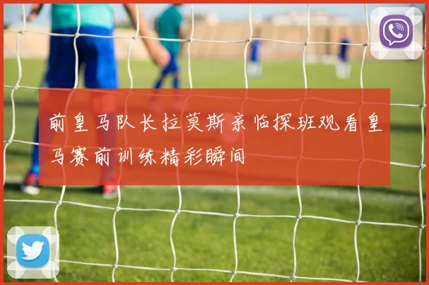 前皇马队长拉莫斯亲临探班观看皇马赛前训练精彩瞬间