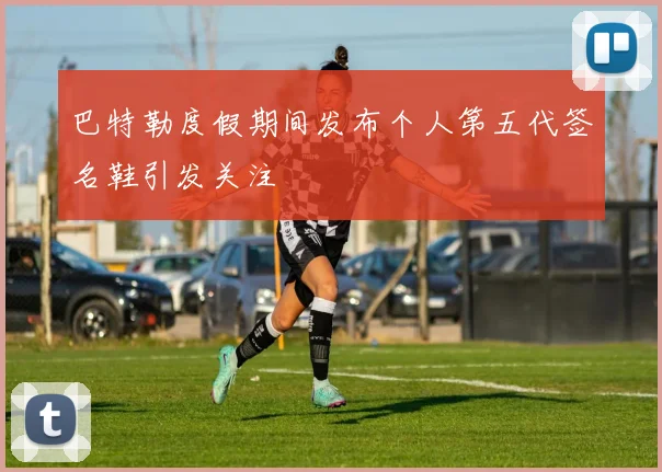 巴特勒度假期间发布个人第五代签名鞋引发关注