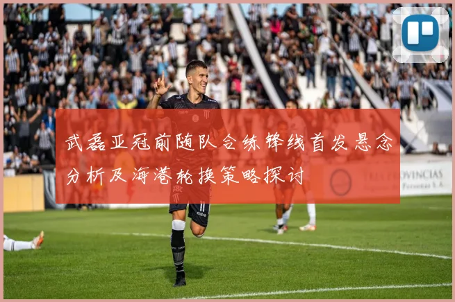 武磊亚冠前随队合练锋线首发悬念分析及海港轮换策略探讨