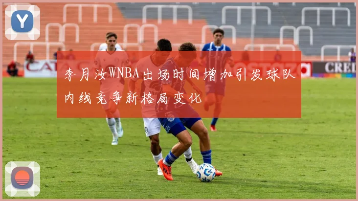 李月汝WNBA出场时间增加引发球队内线竞争新格局变化
