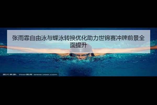 张雨霏自由泳与蝶泳转换优化助力世锦赛冲牌前景全面提升