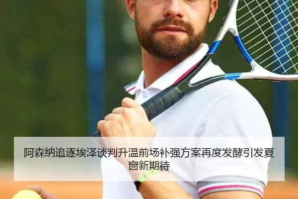 阿森纳追逐埃泽谈判升温前场补强方案再度发酵引发夏窗新期待