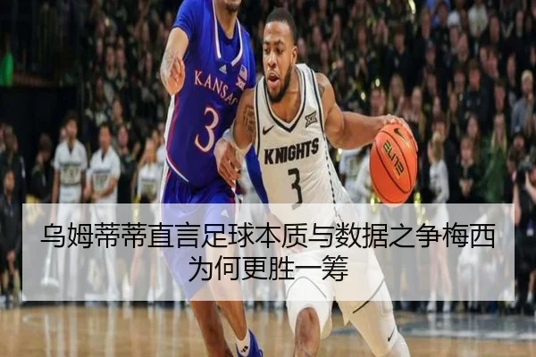 乌姆蒂蒂直言足球本质与数据之争梅西为何更胜一筹