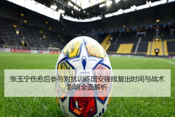 张玉宁伤愈后参与对抗训练国安锋线复出时间与战术影响全面解析